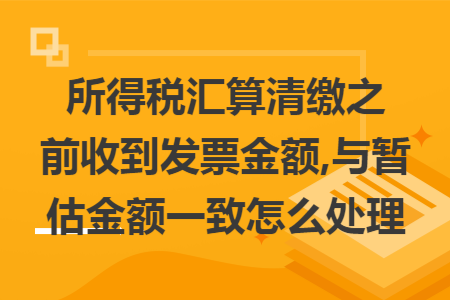 所得税汇算清缴之前收到发票金额,与暂估金额一致怎么处理 所得税汇算清缴之前收到发票金额,与暂估金额一致怎么处理
