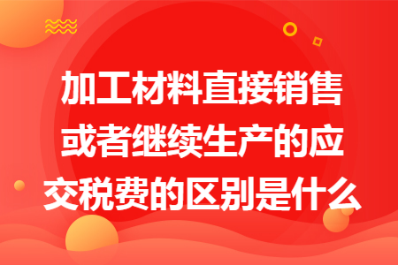 加工材料直接销售或者继续生产的应交税费的区别是什么 加工材料直接销售或者继续生产的应交税费的区别是什么