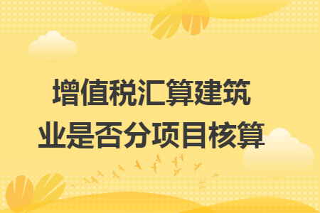增值税汇算建筑业是否分项目核算