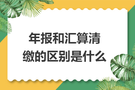 年报和汇算清缴的区别是什么