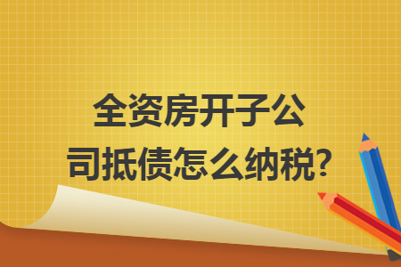 全资房开子公司抵债怎么纳税? 全资房开子公司抵债怎么纳税?