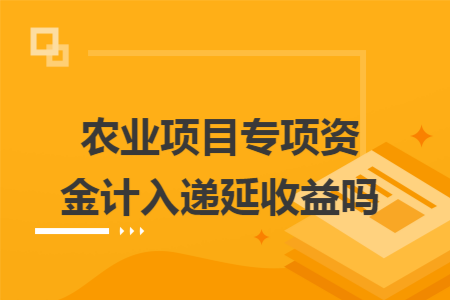 农业项目专项资金计入递延收益吗 农业项目专项资金计入递延收益吗