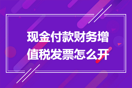 现金付款财务增值税发票怎么开