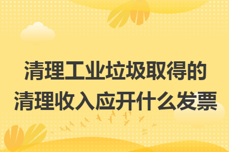 清理工业垃圾取得的清理收入应开什么发票
