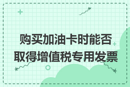 购买加油卡时能否取得增值税专用发票 购买加油卡时能否取得增值税专用发票