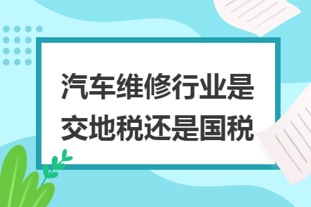 汽车维修行业是交地税还是国税 汽车维修行业是交地税还是国税