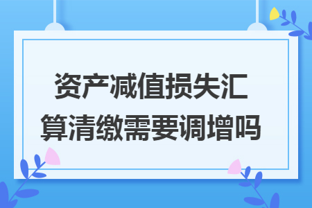 资产减值损失汇算清缴需要调增吗