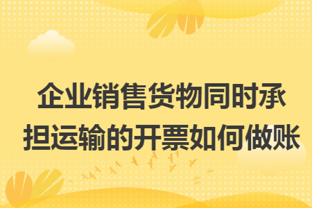 企业销售货物同时承担运输的开票如何做账 企业销售货物同时承担运输的开票如何做账