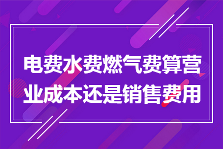 电费水费燃气费算营业成本还是销售费用 电费水费燃气费算营业成本还是销售费用