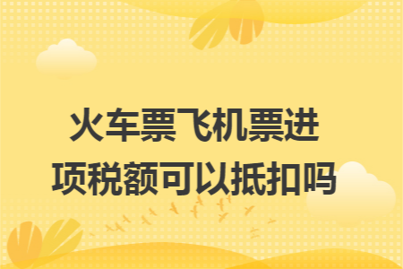 火车票飞机票进项税额可以抵扣吗