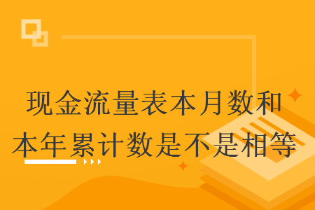 现金流量表本月数和本年累计数是不是相等 现金流量表本月数和本年累计数是不是相等