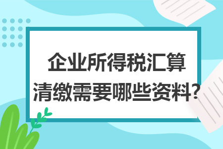 企业所得税汇算清缴需要哪些资料? 企业所得税汇算清缴需要哪些资料?