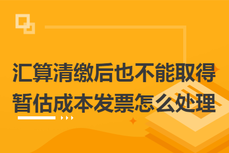 汇算清缴后也不能取得暂估成本发票怎么处理 汇算清缴后也不能取得暂估成本发票怎么处理