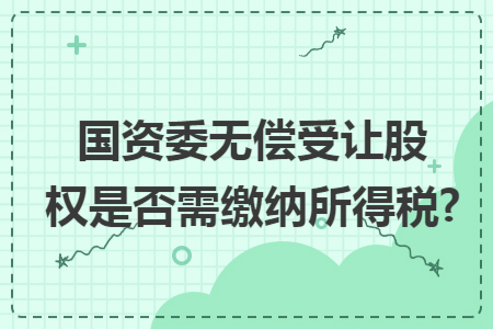 国资委无偿受让股权是否需缴纳所得税? 国资委无偿受让股权是否需缴纳所得税?