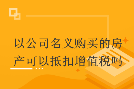 以公司名义购买的房产可以抵扣增值税吗