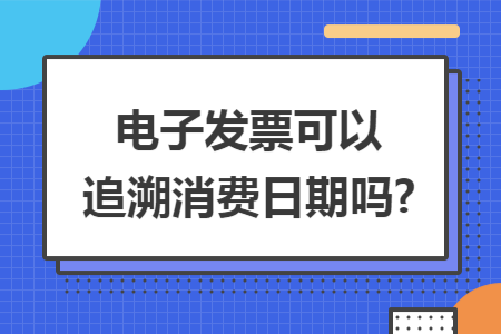 电子发票可以追溯消费日期吗? 电子发票可以追溯消费日期吗?