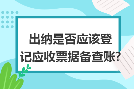 出纳是否应该登记应收票据备查账?