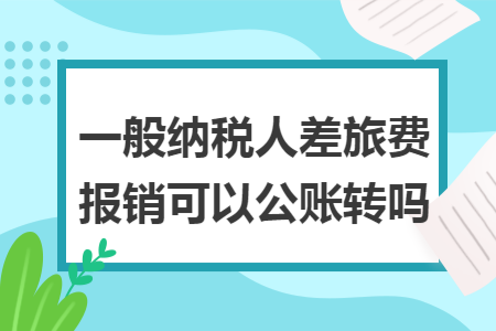 一般纳税人差旅费报销可以公账转吗