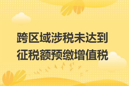 跨区域涉税未达到征税额预缴增值税 跨区域涉税未达到征税额预缴增值税