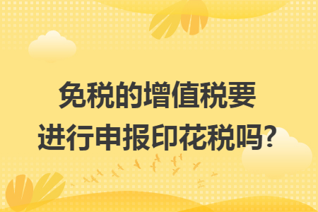 免税的增值税要进行申报印花税吗?