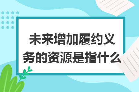 未来增加履约义务的资源是指什么 未来增加履约义务的资源是指什么
