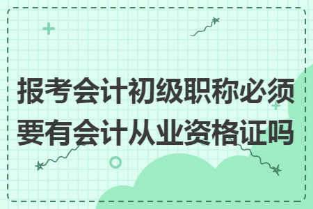 报考会计初级职称必须要有会计从业资格证吗 报考会计初级职称必须要有会计从业资格证吗