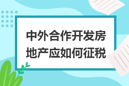 中外合作开发房地产应如何征税 中外合作开发房地产应如何征税