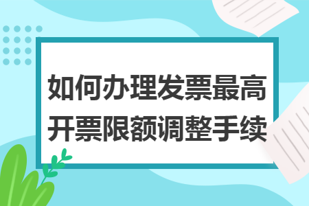 如何办理发票最高开票限额调整手续 如何办理发票最高开票限额调整手续