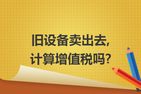 旧设备卖出去,计算增值税吗? 旧设备卖出去,计算增值税吗?