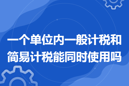 一个单位内一般计税和简易计税能同时使用吗 一个单位内一般计税和简易计税能同时使用吗