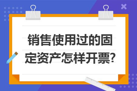 销售使用过的固定资产怎样开票? 销售使用过的固定资产怎样开票?