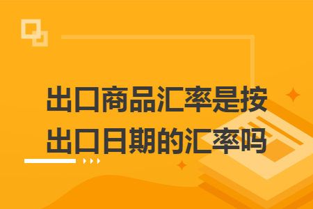出口商品汇率是按出口日期的汇率吗 出口商品汇率是按出口日期的汇率吗