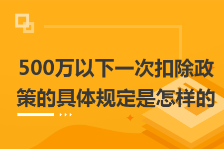 500万以下一次扣除政策的具体规定是怎样的 500万以下一次扣除政策的具体规定是怎样的