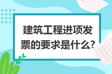 建筑工程进项发票的要求是什么? 建筑工程进项发票的要求是什么?