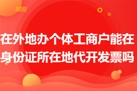 在外地办个体工商户能在身份证所在地代开发票吗 在外地办个体工商户能在身份证所在地代开发票吗