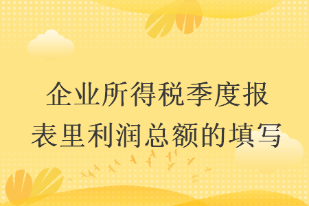 企业所得税季度报表里利润总额的填写