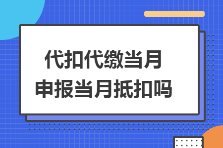 代扣代缴当月申报当月抵扣吗