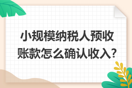 小规模纳税人预收账款怎么确认收入? 小规模纳税人预收账款怎么确认收入?