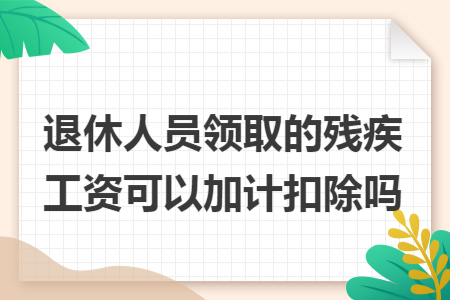 退休人员领取的残疾工资可以加计扣除吗 退休人员领取的残疾工资可以加计扣除吗