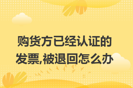 购货方已经认证的发票,被退回怎么办