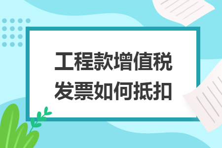 工程款增值税发票如何抵扣 工程款增值税发票如何抵扣