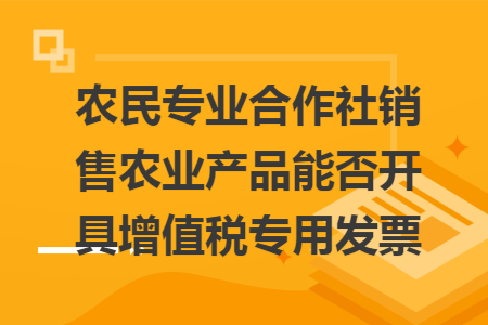 农民专业合作社销售农业产品能否开具增值税专用发票 农民专业合作社销售农业产品能否开具增值税专用发票