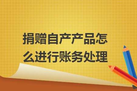 捐赠自产产品怎么进行账务处理 捐赠自产产品怎么进行账务处理