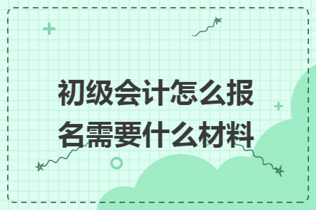 初级会计怎么报名需要什么材料 初级会计怎么报名需要什么材料