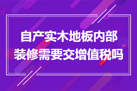 自产实木地板内部装修需要交增值税吗 自产实木地板内部装修需要交增值税吗