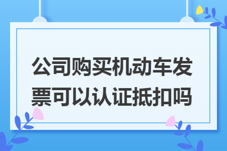 公司购买机动车发票可以认证抵扣吗