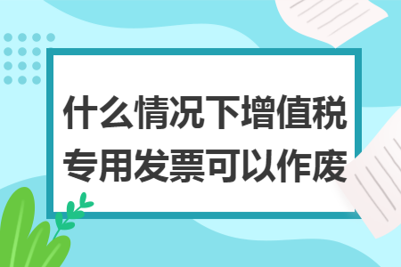 什么情况下增值税专用发票可以作废 什么情况下增值税专用发票可以作废