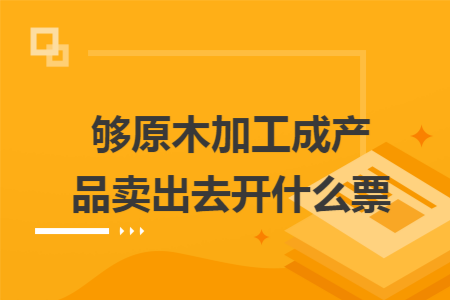 够原木加工成产品卖出去开什么票