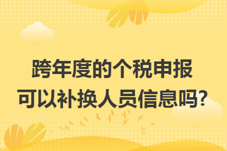 跨年度的个税申报可以补换人员信息吗?