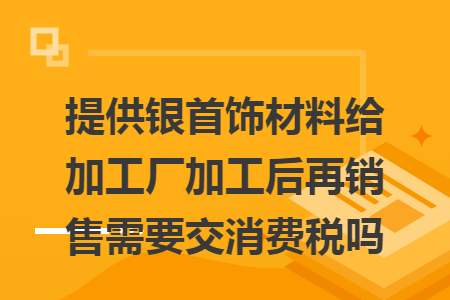提供银首饰材料给加工厂加工后再销售需要交消费税吗 提供银首饰材料给加工厂加工后再销售需要交消费税吗
